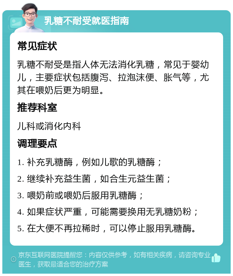 乳糖不耐受就医指南 常见症状 乳糖不耐受是指人体无法消化乳糖，常见于婴幼儿，主要症状包括腹泻、拉泡沫便、胀气等，尤其在喂奶后更为明显。 推荐科室 儿科或消化内科 调理要点 1. 补充乳糖酶，例如儿歌的乳糖酶； 2. 继续补充益生菌，如合生元益生菌； 3. 喂奶前或喂奶后服用乳糖酶； 4. 如果症状严重，可能需要换用无乳糖奶粉； 5. 在大便不再拉稀时，可以停止服用乳糖酶。