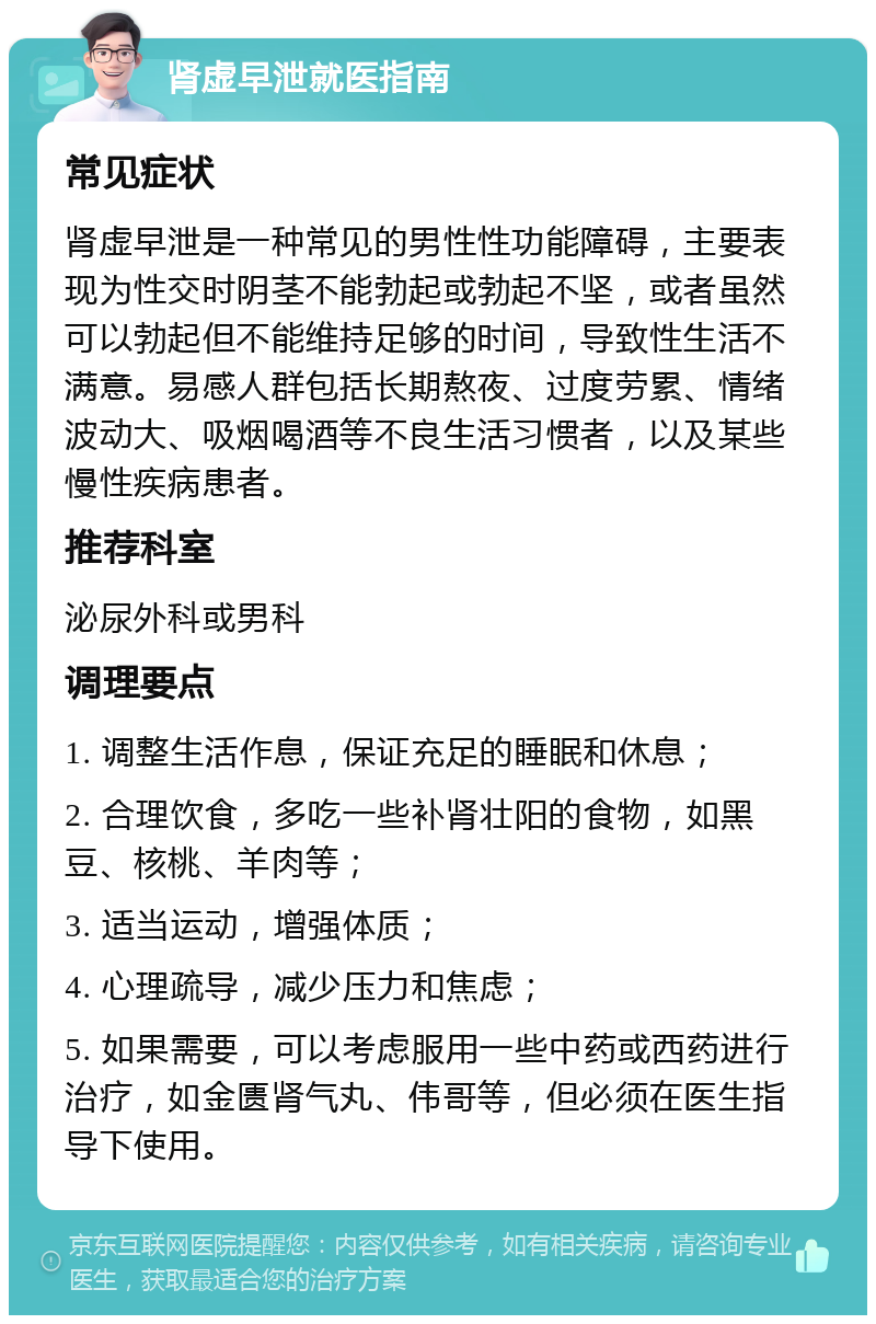 肾虚早泄就医指南 常见症状 肾虚早泄是一种常见的男性性功能障碍，主要表现为性交时阴茎不能勃起或勃起不坚，或者虽然可以勃起但不能维持足够的时间，导致性生活不满意。易感人群包括长期熬夜、过度劳累、情绪波动大、吸烟喝酒等不良生活习惯者，以及某些慢性疾病患者。 推荐科室 泌尿外科或男科 调理要点 1. 调整生活作息，保证充足的睡眠和休息； 2. 合理饮食，多吃一些补肾壮阳的食物，如黑豆、核桃、羊肉等； 3. 适当运动，增强体质； 4. 心理疏导，减少压力和焦虑； 5. 如果需要，可以考虑服用一些中药或西药进行治疗，如金匮肾气丸、伟哥等，但必须在医生指导下使用。