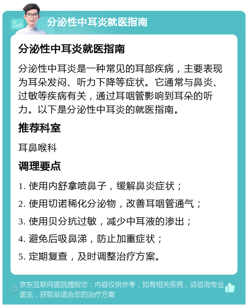 分泌性中耳炎就医指南 分泌性中耳炎就医指南 分泌性中耳炎是一种常见的耳部疾病，主要表现为耳朵发闷、听力下降等症状。它通常与鼻炎、过敏等疾病有关，通过耳咽管影响到耳朵的听力。以下是分泌性中耳炎的就医指南。 推荐科室 耳鼻喉科 调理要点 1. 使用内舒拿喷鼻子，缓解鼻炎症状； 2. 使用切诺稀化分泌物，改善耳咽管通气； 3. 使用贝分抗过敏，减少中耳液的渗出； 4. 避免后吸鼻涕，防止加重症状； 5. 定期复查，及时调整治疗方案。