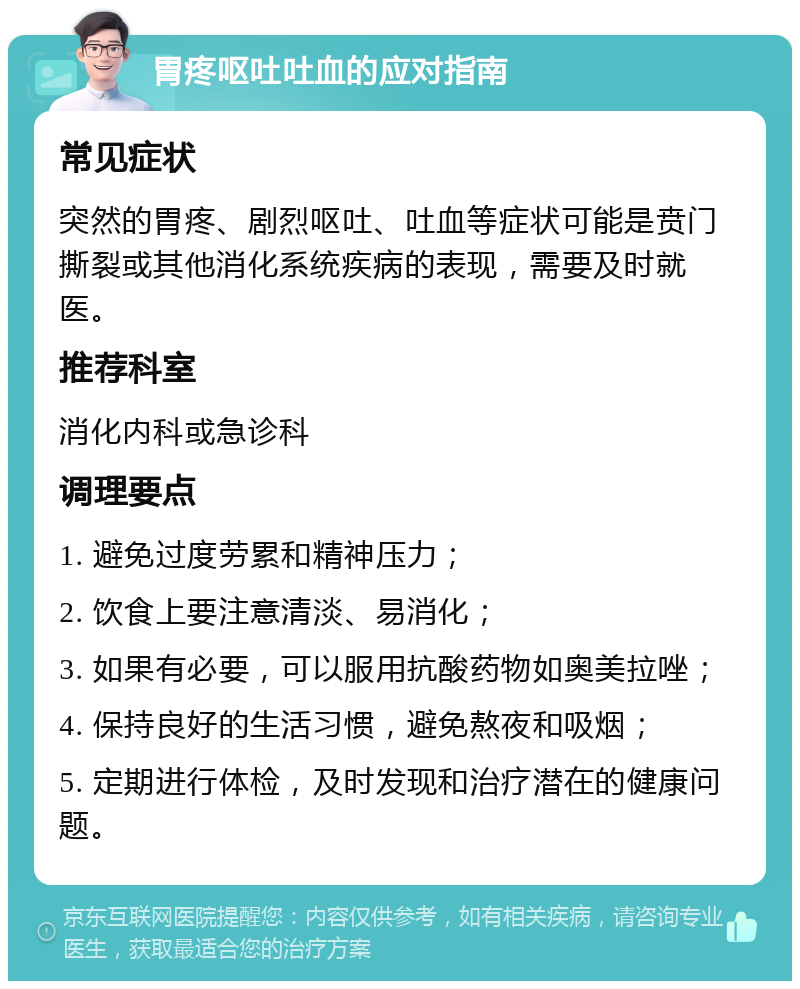 胃疼呕吐吐血的应对指南 常见症状 突然的胃疼、剧烈呕吐、吐血等症状可能是贲门撕裂或其他消化系统疾病的表现，需要及时就医。 推荐科室 消化内科或急诊科 调理要点 1. 避免过度劳累和精神压力； 2. 饮食上要注意清淡、易消化； 3. 如果有必要，可以服用抗酸药物如奥美拉唑； 4. 保持良好的生活习惯，避免熬夜和吸烟； 5. 定期进行体检，及时发现和治疗潜在的健康问题。