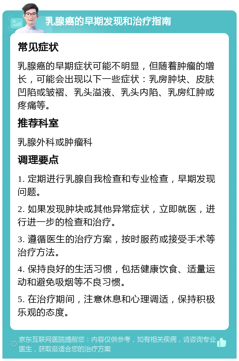 乳腺癌的早期发现和治疗指南 常见症状 乳腺癌的早期症状可能不明显，但随着肿瘤的增长，可能会出现以下一些症状：乳房肿块、皮肤凹陷或皱褶、乳头溢液、乳头内陷、乳房红肿或疼痛等。 推荐科室 乳腺外科或肿瘤科 调理要点 1. 定期进行乳腺自我检查和专业检查，早期发现问题。 2. 如果发现肿块或其他异常症状，立即就医，进行进一步的检查和治疗。 3. 遵循医生的治疗方案，按时服药或接受手术等治疗方法。 4. 保持良好的生活习惯，包括健康饮食、适量运动和避免吸烟等不良习惯。 5. 在治疗期间，注意休息和心理调适，保持积极乐观的态度。