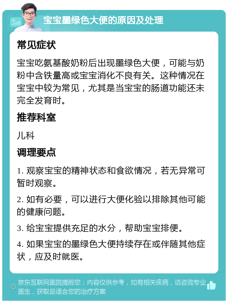 宝宝墨绿色大便的原因及处理 常见症状 宝宝吃氨基酸奶粉后出现墨绿色大便，可能与奶粉中含铁量高或宝宝消化不良有关。这种情况在宝宝中较为常见，尤其是当宝宝的肠道功能还未完全发育时。 推荐科室 儿科 调理要点 1. 观察宝宝的精神状态和食欲情况，若无异常可暂时观察。 2. 如有必要，可以进行大便化验以排除其他可能的健康问题。 3. 给宝宝提供充足的水分，帮助宝宝排便。 4. 如果宝宝的墨绿色大便持续存在或伴随其他症状，应及时就医。