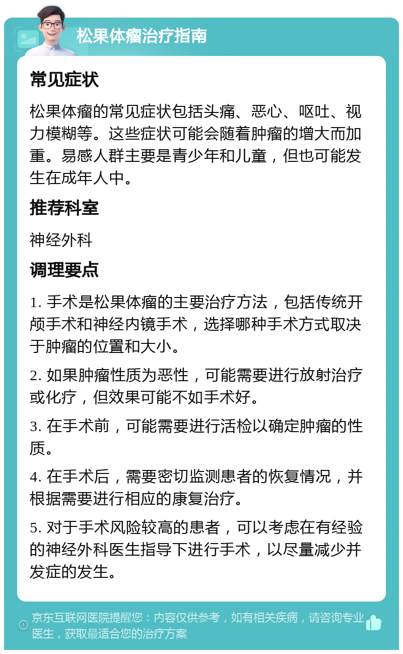 松果体瘤治疗指南 常见症状 松果体瘤的常见症状包括头痛、恶心、呕吐、视力模糊等。这些症状可能会随着肿瘤的增大而加重。易感人群主要是青少年和儿童，但也可能发生在成年人中。 推荐科室 神经外科 调理要点 1. 手术是松果体瘤的主要治疗方法，包括传统开颅手术和神经内镜手术，选择哪种手术方式取决于肿瘤的位置和大小。 2. 如果肿瘤性质为恶性，可能需要进行放射治疗或化疗，但效果可能不如手术好。 3. 在手术前，可能需要进行活检以确定肿瘤的性质。 4. 在手术后，需要密切监测患者的恢复情况，并根据需要进行相应的康复治疗。 5. 对于手术风险较高的患者，可以考虑在有经验的神经外科医生指导下进行手术，以尽量减少并发症的发生。