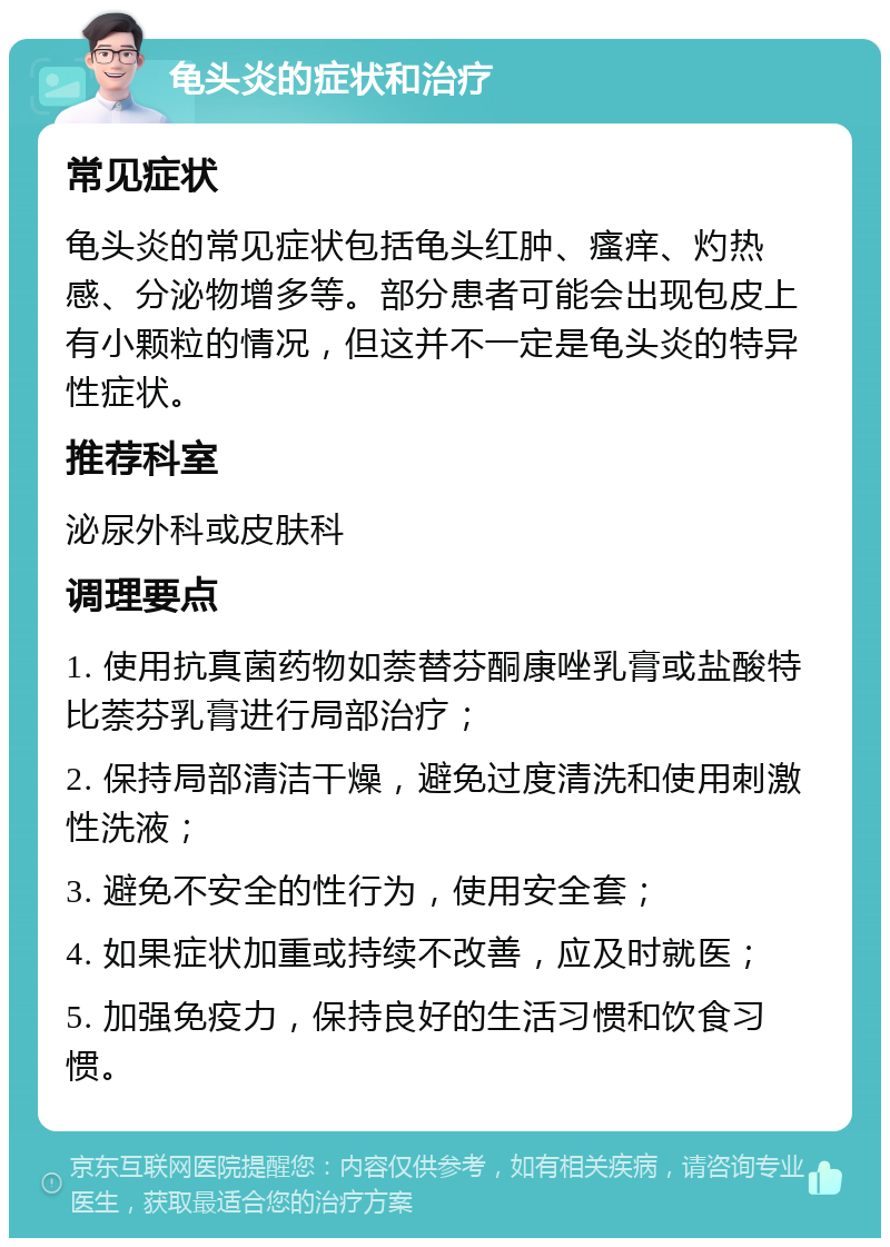 龟头炎的症状和治疗 常见症状 龟头炎的常见症状包括龟头红肿、瘙痒、灼热感、分泌物增多等。部分患者可能会出现包皮上有小颗粒的情况，但这并不一定是龟头炎的特异性症状。 推荐科室 泌尿外科或皮肤科 调理要点 1. 使用抗真菌药物如萘替芬酮康唑乳膏或盐酸特比萘芬乳膏进行局部治疗； 2. 保持局部清洁干燥，避免过度清洗和使用刺激性洗液； 3. 避免不安全的性行为，使用安全套； 4. 如果症状加重或持续不改善，应及时就医； 5. 加强免疫力，保持良好的生活习惯和饮食习惯。