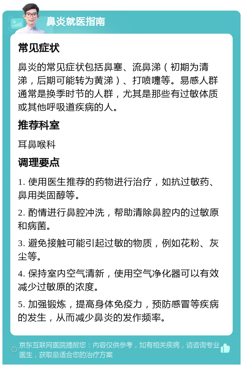 鼻炎就医指南 常见症状 鼻炎的常见症状包括鼻塞、流鼻涕（初期为清涕，后期可能转为黄涕）、打喷嚏等。易感人群通常是换季时节的人群，尤其是那些有过敏体质或其他呼吸道疾病的人。 推荐科室 耳鼻喉科 调理要点 1. 使用医生推荐的药物进行治疗，如抗过敏药、鼻用类固醇等。 2. 酌情进行鼻腔冲洗，帮助清除鼻腔内的过敏原和病菌。 3. 避免接触可能引起过敏的物质，例如花粉、灰尘等。 4. 保持室内空气清新，使用空气净化器可以有效减少过敏原的浓度。 5. 加强锻炼，提高身体免疫力，预防感冒等疾病的发生，从而减少鼻炎的发作频率。