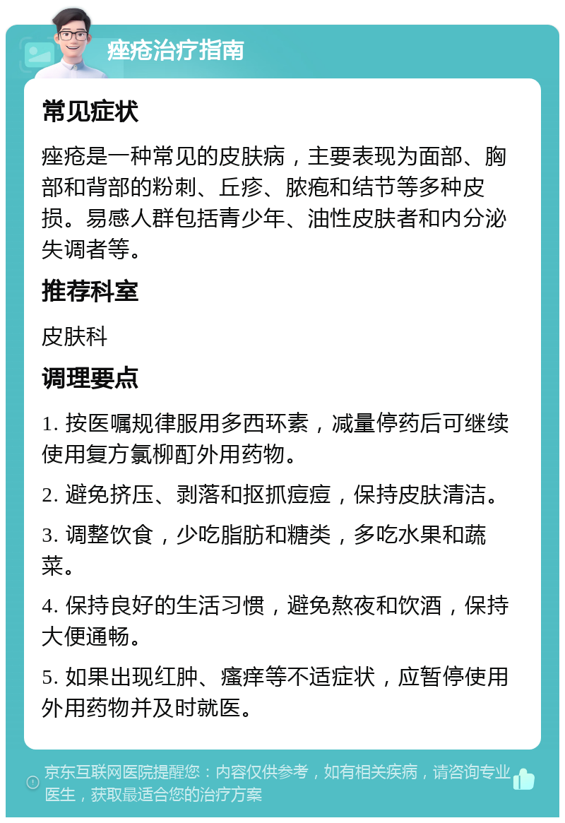 痤疮治疗指南 常见症状 痤疮是一种常见的皮肤病，主要表现为面部、胸部和背部的粉刺、丘疹、脓疱和结节等多种皮损。易感人群包括青少年、油性皮肤者和内分泌失调者等。 推荐科室 皮肤科 调理要点 1. 按医嘱规律服用多西环素，减量停药后可继续使用复方氯柳酊外用药物。 2. 避免挤压、剥落和抠抓痘痘，保持皮肤清洁。 3. 调整饮食，少吃脂肪和糖类，多吃水果和蔬菜。 4. 保持良好的生活习惯，避免熬夜和饮酒，保持大便通畅。 5. 如果出现红肿、瘙痒等不适症状，应暂停使用外用药物并及时就医。