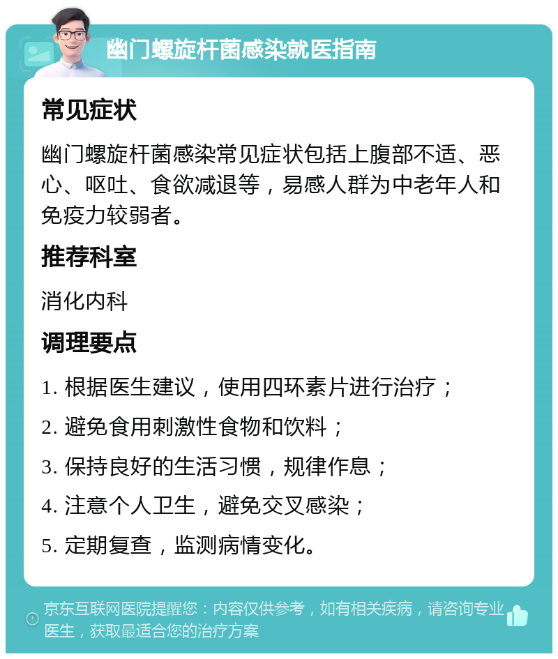 幽门螺旋杆菌感染就医指南 常见症状 幽门螺旋杆菌感染常见症状包括上腹部不适、恶心、呕吐、食欲减退等，易感人群为中老年人和免疫力较弱者。 推荐科室 消化内科 调理要点 1. 根据医生建议，使用四环素片进行治疗； 2. 避免食用刺激性食物和饮料； 3. 保持良好的生活习惯，规律作息； 4. 注意个人卫生，避免交叉感染； 5. 定期复查，监测病情变化。