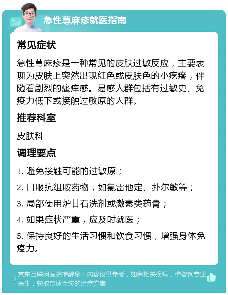 急性荨麻疹就医指南 常见症状 急性荨麻疹是一种常见的皮肤过敏反应，主要表现为皮肤上突然出现红色或皮肤色的小疙瘩，伴随着剧烈的瘙痒感。易感人群包括有过敏史、免疫力低下或接触过敏原的人群。 推荐科室 皮肤科 调理要点 1. 避免接触可能的过敏原； 2. 口服抗组胺药物，如氯雷他定、扑尔敏等； 3. 局部使用炉甘石洗剂或激素类药膏； 4. 如果症状严重，应及时就医； 5. 保持良好的生活习惯和饮食习惯，增强身体免疫力。