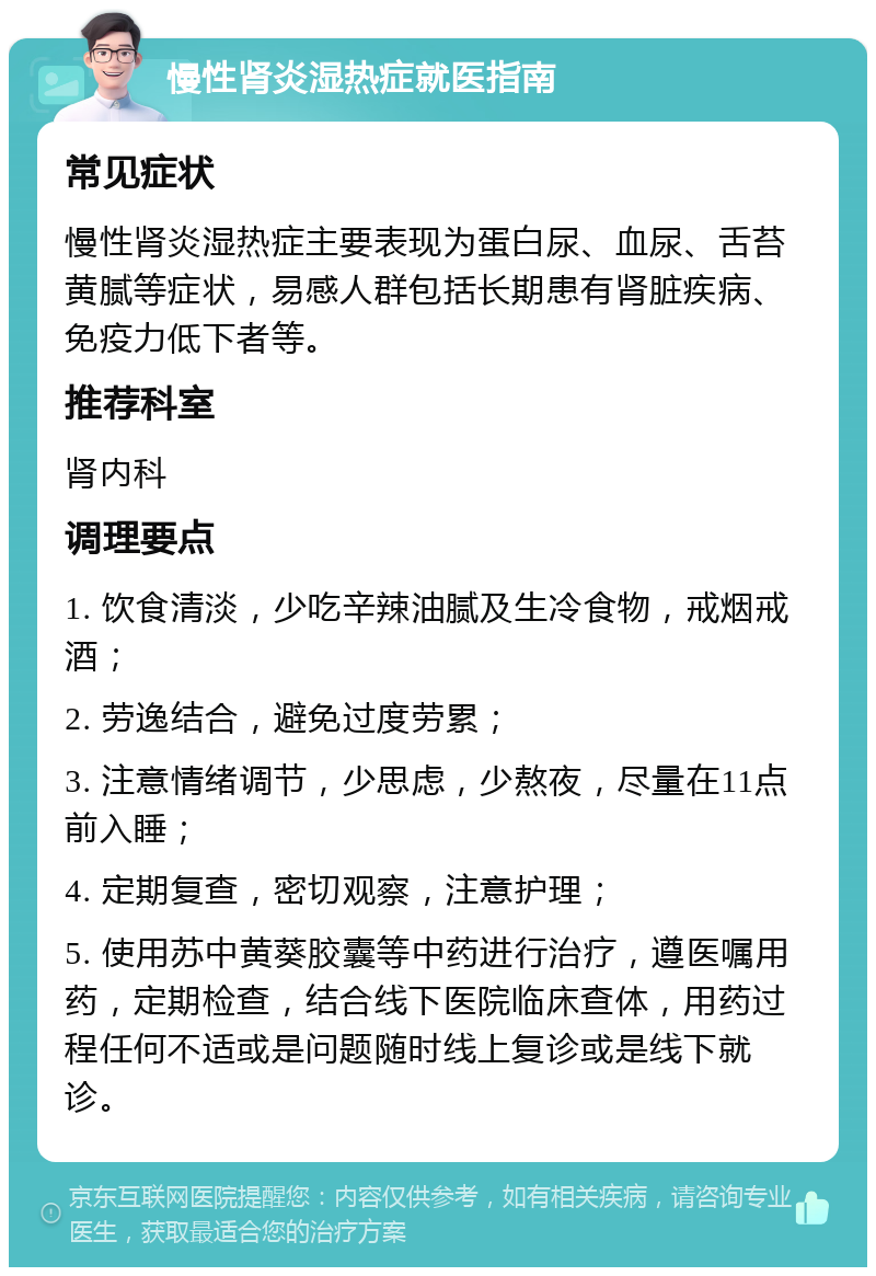 慢性肾炎湿热症就医指南 常见症状 慢性肾炎湿热症主要表现为蛋白尿、血尿、舌苔黄腻等症状，易感人群包括长期患有肾脏疾病、免疫力低下者等。 推荐科室 肾内科 调理要点 1. 饮食清淡，少吃辛辣油腻及生冷食物，戒烟戒酒； 2. 劳逸结合，避免过度劳累； 3. 注意情绪调节，少思虑，少熬夜，尽量在11点前入睡； 4. 定期复查，密切观察，注意护理； 5. 使用苏中黄葵胶囊等中药进行治疗，遵医嘱用药，定期检查，结合线下医院临床查体，用药过程任何不适或是问题随时线上复诊或是线下就诊。