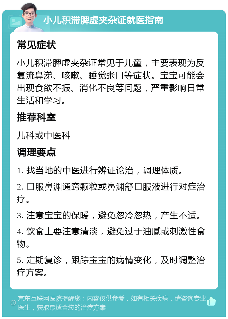 小儿积滞脾虚夹杂证就医指南 常见症状 小儿积滞脾虚夹杂证常见于儿童，主要表现为反复流鼻涕、咳嗽、睡觉张口等症状。宝宝可能会出现食欲不振、消化不良等问题，严重影响日常生活和学习。 推荐科室 儿科或中医科 调理要点 1. 找当地的中医进行辨证论治，调理体质。 2. 口服鼻渊通窍颗粒或鼻渊舒口服液进行对症治疗。 3. 注意宝宝的保暖，避免忽冷忽热，产生不适。 4. 饮食上要注意清淡，避免过于油腻或刺激性食物。 5. 定期复诊，跟踪宝宝的病情变化，及时调整治疗方案。