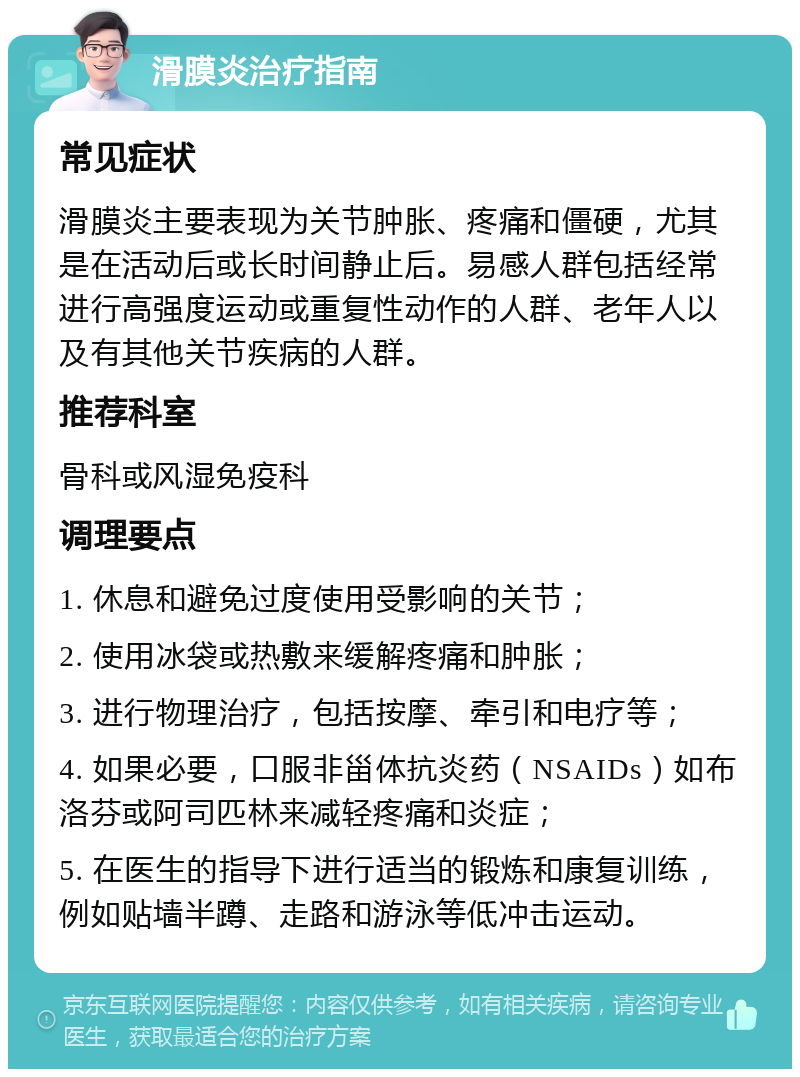 滑膜炎治疗指南 常见症状 滑膜炎主要表现为关节肿胀、疼痛和僵硬，尤其是在活动后或长时间静止后。易感人群包括经常进行高强度运动或重复性动作的人群、老年人以及有其他关节疾病的人群。 推荐科室 骨科或风湿免疫科 调理要点 1. 休息和避免过度使用受影响的关节； 2. 使用冰袋或热敷来缓解疼痛和肿胀； 3. 进行物理治疗，包括按摩、牵引和电疗等； 4. 如果必要，口服非甾体抗炎药（NSAIDs）如布洛芬或阿司匹林来减轻疼痛和炎症； 5. 在医生的指导下进行适当的锻炼和康复训练，例如贴墙半蹲、走路和游泳等低冲击运动。