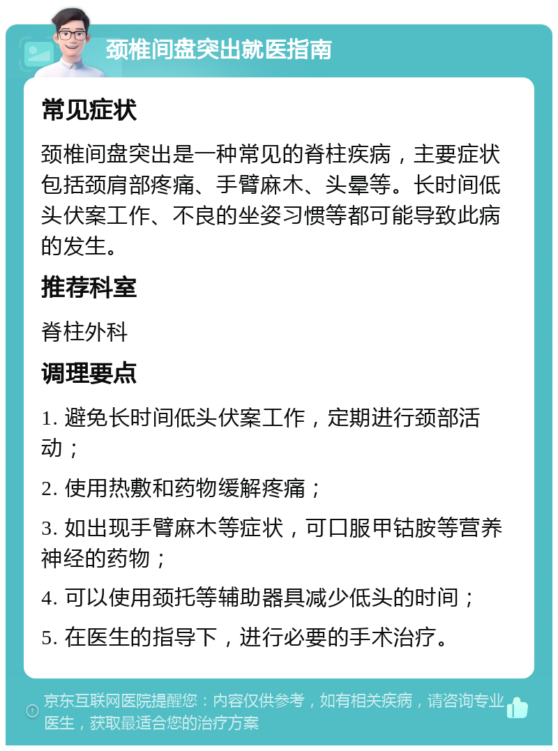 颈椎间盘突出就医指南 常见症状 颈椎间盘突出是一种常见的脊柱疾病，主要症状包括颈肩部疼痛、手臂麻木、头晕等。长时间低头伏案工作、不良的坐姿习惯等都可能导致此病的发生。 推荐科室 脊柱外科 调理要点 1. 避免长时间低头伏案工作，定期进行颈部活动； 2. 使用热敷和药物缓解疼痛； 3. 如出现手臂麻木等症状，可口服甲钴胺等营养神经的药物； 4. 可以使用颈托等辅助器具减少低头的时间； 5. 在医生的指导下，进行必要的手术治疗。