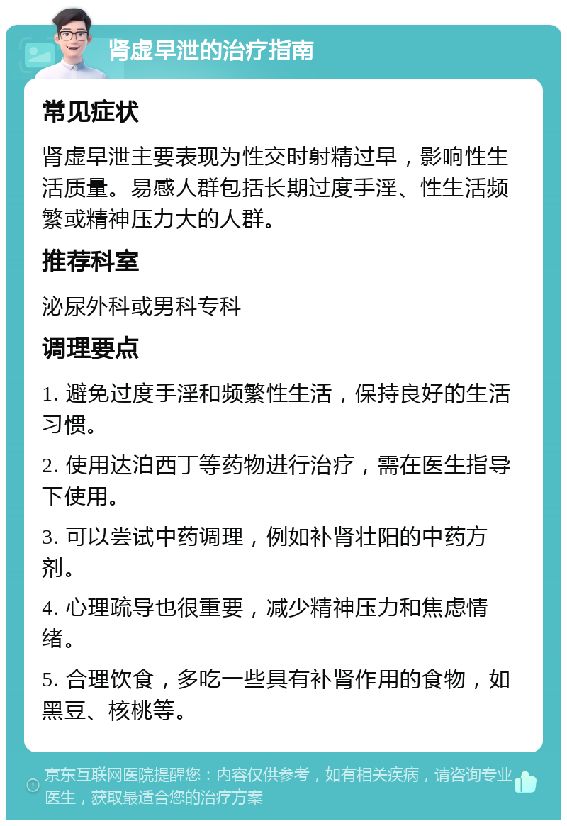 肾虚早泄的治疗指南 常见症状 肾虚早泄主要表现为性交时射精过早，影响性生活质量。易感人群包括长期过度手淫、性生活频繁或精神压力大的人群。 推荐科室 泌尿外科或男科专科 调理要点 1. 避免过度手淫和频繁性生活，保持良好的生活习惯。 2. 使用达泊西丁等药物进行治疗，需在医生指导下使用。 3. 可以尝试中药调理，例如补肾壮阳的中药方剂。 4. 心理疏导也很重要，减少精神压力和焦虑情绪。 5. 合理饮食，多吃一些具有补肾作用的食物，如黑豆、核桃等。