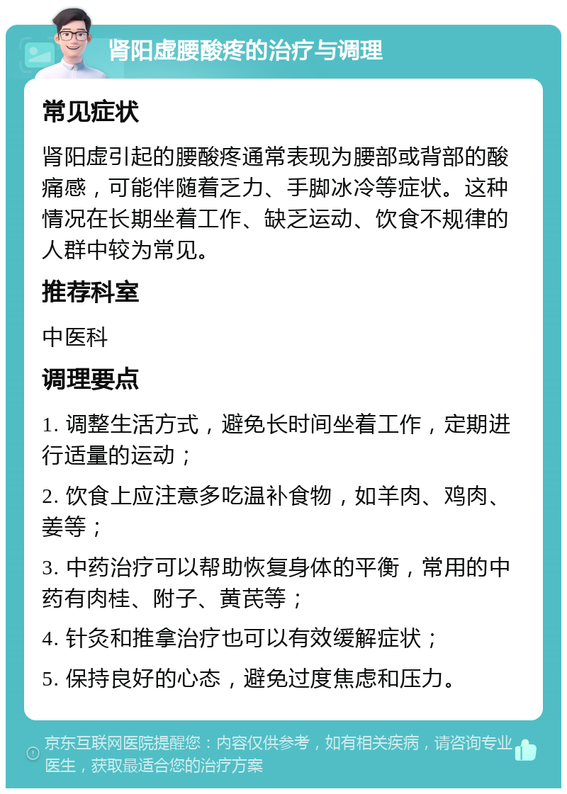 肾阳虚腰酸疼的治疗与调理 常见症状 肾阳虚引起的腰酸疼通常表现为腰部或背部的酸痛感，可能伴随着乏力、手脚冰冷等症状。这种情况在长期坐着工作、缺乏运动、饮食不规律的人群中较为常见。 推荐科室 中医科 调理要点 1. 调整生活方式，避免长时间坐着工作，定期进行适量的运动； 2. 饮食上应注意多吃温补食物，如羊肉、鸡肉、姜等； 3. 中药治疗可以帮助恢复身体的平衡，常用的中药有肉桂、附子、黄芪等； 4. 针灸和推拿治疗也可以有效缓解症状； 5. 保持良好的心态，避免过度焦虑和压力。