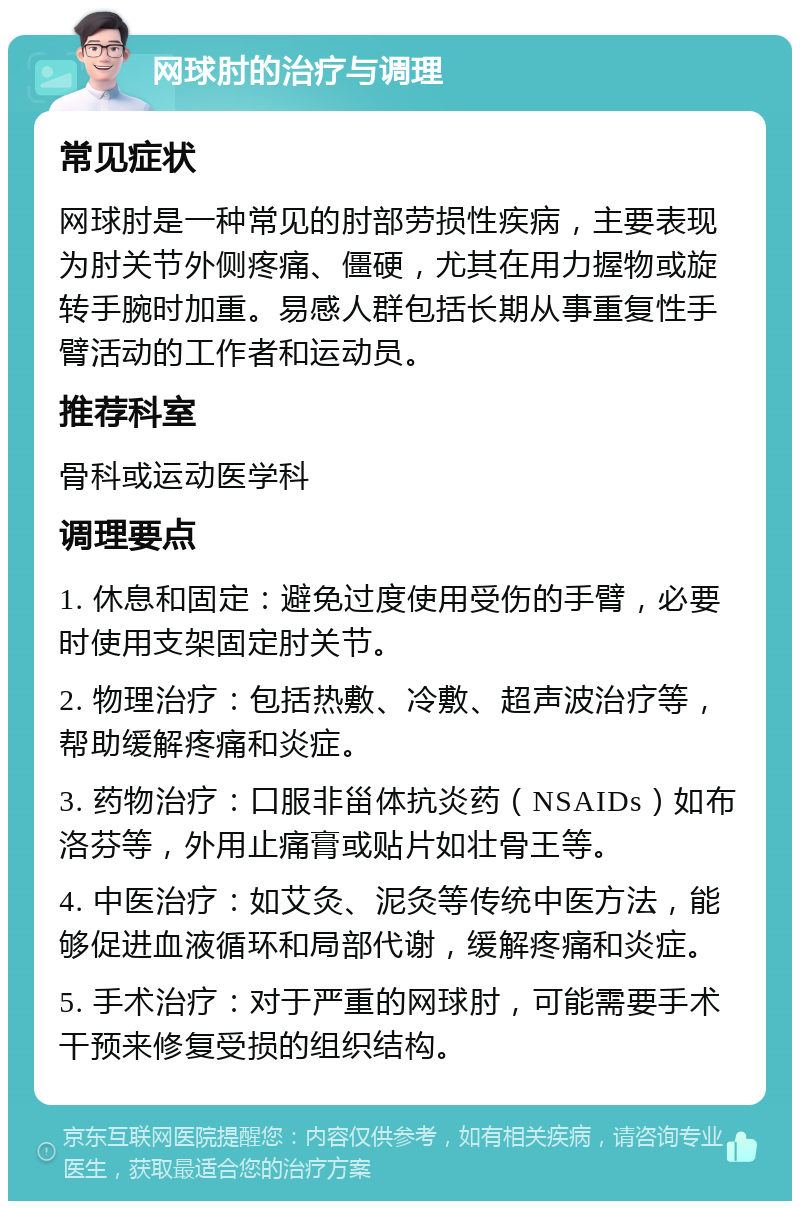 网球肘的治疗与调理 常见症状 网球肘是一种常见的肘部劳损性疾病，主要表现为肘关节外侧疼痛、僵硬，尤其在用力握物或旋转手腕时加重。易感人群包括长期从事重复性手臂活动的工作者和运动员。 推荐科室 骨科或运动医学科 调理要点 1. 休息和固定：避免过度使用受伤的手臂，必要时使用支架固定肘关节。 2. 物理治疗：包括热敷、冷敷、超声波治疗等，帮助缓解疼痛和炎症。 3. 药物治疗：口服非甾体抗炎药（NSAIDs）如布洛芬等，外用止痛膏或贴片如壮骨王等。 4. 中医治疗：如艾灸、泥灸等传统中医方法，能够促进血液循环和局部代谢，缓解疼痛和炎症。 5. 手术治疗：对于严重的网球肘，可能需要手术干预来修复受损的组织结构。