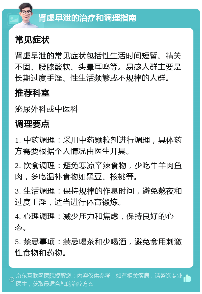 肾虚早泄的治疗和调理指南 常见症状 肾虚早泄的常见症状包括性生活时间短暂、精关不固、腰膝酸软、头晕耳鸣等。易感人群主要是长期过度手淫、性生活频繁或不规律的人群。 推荐科室 泌尿外科或中医科 调理要点 1. 中药调理：采用中药颗粒剂进行调理，具体药方需要根据个人情况由医生开具。 2. 饮食调理：避免寒凉辛辣食物，少吃牛羊肉鱼肉，多吃温补食物如黑豆、核桃等。 3. 生活调理：保持规律的作息时间，避免熬夜和过度手淫，适当进行体育锻炼。 4. 心理调理：减少压力和焦虑，保持良好的心态。 5. 禁忌事项：禁忌喝茶和少喝酒，避免食用刺激性食物和药物。