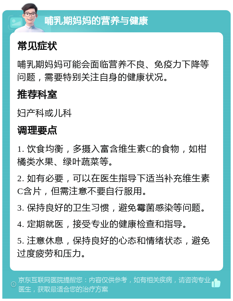 哺乳期妈妈的营养与健康 常见症状 哺乳期妈妈可能会面临营养不良、免疫力下降等问题，需要特别关注自身的健康状况。 推荐科室 妇产科或儿科 调理要点 1. 饮食均衡，多摄入富含维生素C的食物，如柑橘类水果、绿叶蔬菜等。 2. 如有必要，可以在医生指导下适当补充维生素C含片，但需注意不要自行服用。 3. 保持良好的卫生习惯，避免霉菌感染等问题。 4. 定期就医，接受专业的健康检查和指导。 5. 注意休息，保持良好的心态和情绪状态，避免过度疲劳和压力。