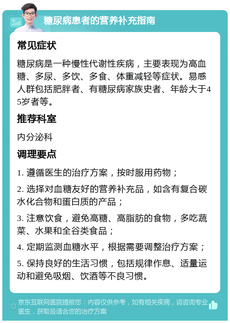 糖尿病患者的营养补充指南 常见症状 糖尿病是一种慢性代谢性疾病，主要表现为高血糖、多尿、多饮、多食、体重减轻等症状。易感人群包括肥胖者、有糖尿病家族史者、年龄大于45岁者等。 推荐科室 内分泌科 调理要点 1. 遵循医生的治疗方案，按时服用药物； 2. 选择对血糖友好的营养补充品，如含有复合碳水化合物和蛋白质的产品； 3. 注意饮食，避免高糖、高脂肪的食物，多吃蔬菜、水果和全谷类食品； 4. 定期监测血糖水平，根据需要调整治疗方案； 5. 保持良好的生活习惯，包括规律作息、适量运动和避免吸烟、饮酒等不良习惯。