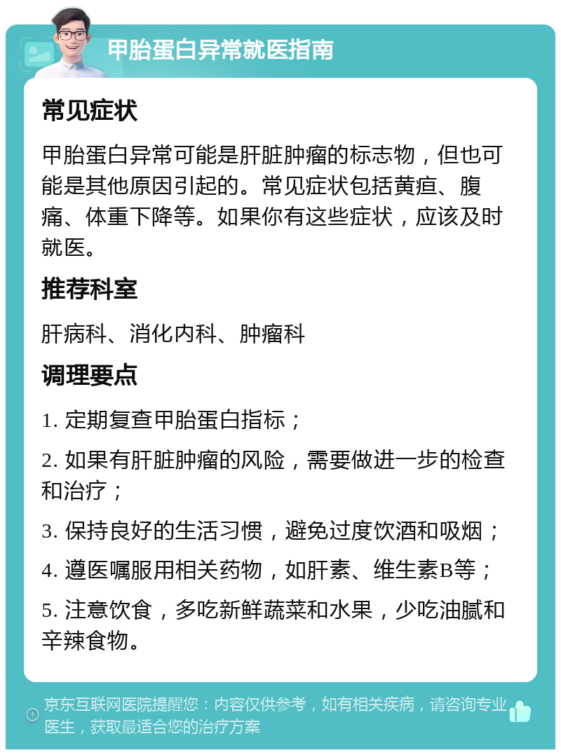 甲胎蛋白异常就医指南 常见症状 甲胎蛋白异常可能是肝脏肿瘤的标志物，但也可能是其他原因引起的。常见症状包括黄疸、腹痛、体重下降等。如果你有这些症状，应该及时就医。 推荐科室 肝病科、消化内科、肿瘤科 调理要点 1. 定期复查甲胎蛋白指标； 2. 如果有肝脏肿瘤的风险，需要做进一步的检查和治疗； 3. 保持良好的生活习惯，避免过度饮酒和吸烟； 4. 遵医嘱服用相关药物，如肝素、维生素B等； 5. 注意饮食，多吃新鲜蔬菜和水果，少吃油腻和辛辣食物。