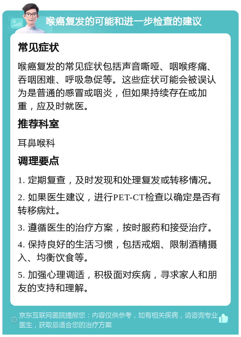 喉癌复发的可能和进一步检查的建议 常见症状 喉癌复发的常见症状包括声音嘶哑、咽喉疼痛、吞咽困难、呼吸急促等。这些症状可能会被误认为是普通的感冒或咽炎，但如果持续存在或加重，应及时就医。 推荐科室 耳鼻喉科 调理要点 1. 定期复查，及时发现和处理复发或转移情况。 2. 如果医生建议，进行PET-CT检查以确定是否有转移病灶。 3. 遵循医生的治疗方案，按时服药和接受治疗。 4. 保持良好的生活习惯，包括戒烟、限制酒精摄入、均衡饮食等。 5. 加强心理调适，积极面对疾病，寻求家人和朋友的支持和理解。