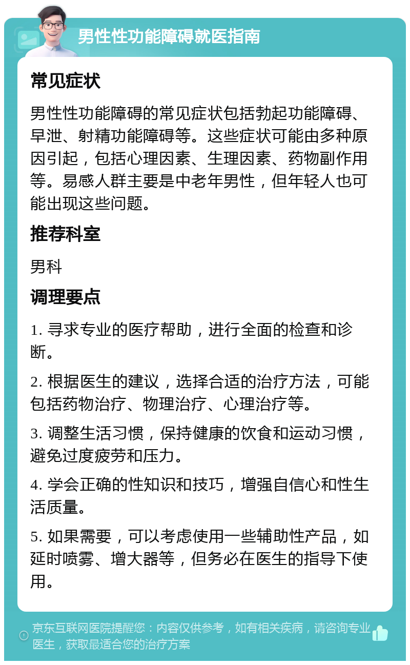 男性性功能障碍就医指南 常见症状 男性性功能障碍的常见症状包括勃起功能障碍、早泄、射精功能障碍等。这些症状可能由多种原因引起，包括心理因素、生理因素、药物副作用等。易感人群主要是中老年男性，但年轻人也可能出现这些问题。 推荐科室 男科 调理要点 1. 寻求专业的医疗帮助，进行全面的检查和诊断。 2. 根据医生的建议，选择合适的治疗方法，可能包括药物治疗、物理治疗、心理治疗等。 3. 调整生活习惯，保持健康的饮食和运动习惯，避免过度疲劳和压力。 4. 学会正确的性知识和技巧，增强自信心和性生活质量。 5. 如果需要，可以考虑使用一些辅助性产品，如延时喷雾、增大器等，但务必在医生的指导下使用。