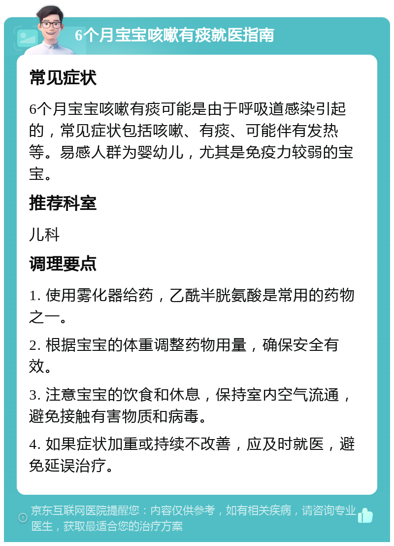 6个月宝宝咳嗽有痰就医指南 常见症状 6个月宝宝咳嗽有痰可能是由于呼吸道感染引起的，常见症状包括咳嗽、有痰、可能伴有发热等。易感人群为婴幼儿，尤其是免疫力较弱的宝宝。 推荐科室 儿科 调理要点 1. 使用雾化器给药，乙酰半胱氨酸是常用的药物之一。 2. 根据宝宝的体重调整药物用量，确保安全有效。 3. 注意宝宝的饮食和休息，保持室内空气流通，避免接触有害物质和病毒。 4. 如果症状加重或持续不改善，应及时就医，避免延误治疗。