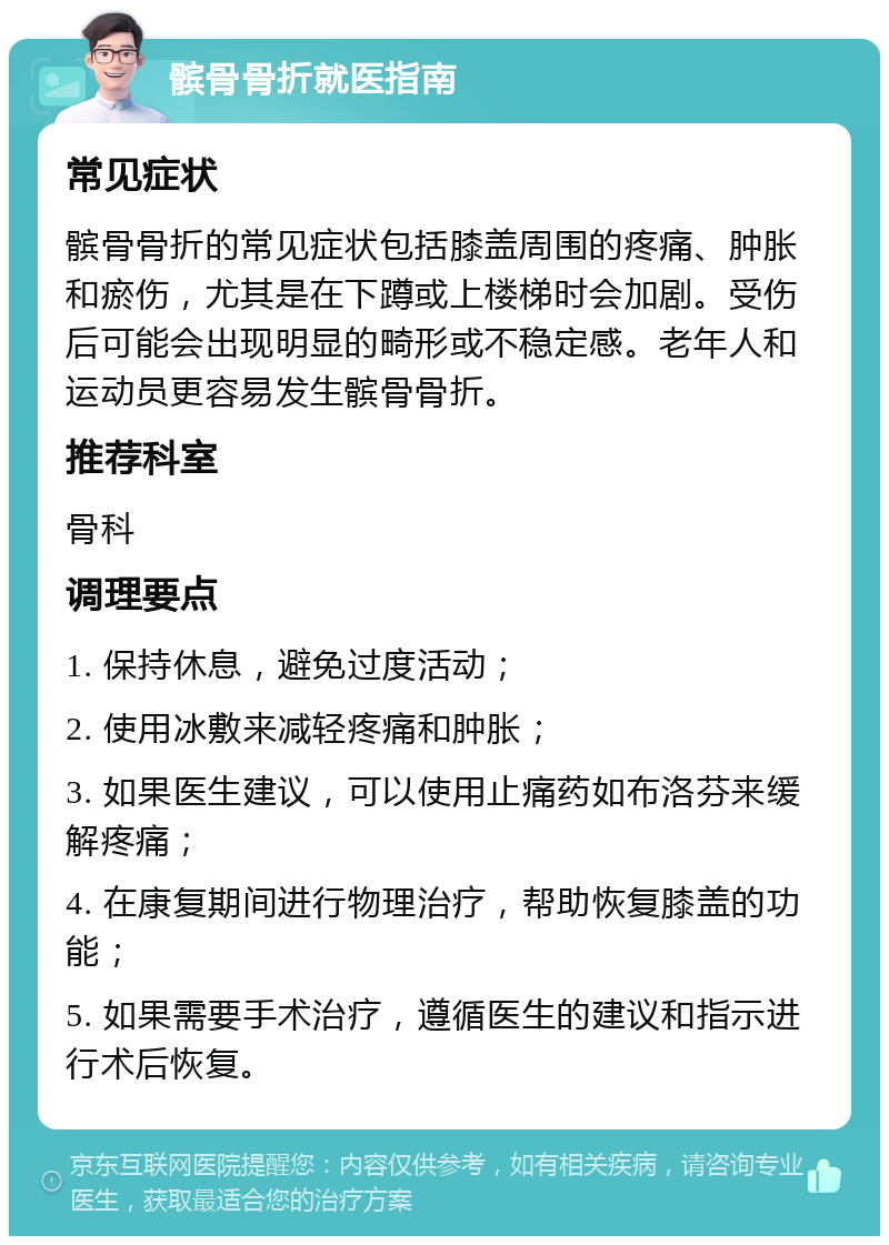 髌骨骨折就医指南 常见症状 髌骨骨折的常见症状包括膝盖周围的疼痛、肿胀和瘀伤，尤其是在下蹲或上楼梯时会加剧。受伤后可能会出现明显的畸形或不稳定感。老年人和运动员更容易发生髌骨骨折。 推荐科室 骨科 调理要点 1. 保持休息，避免过度活动； 2. 使用冰敷来减轻疼痛和肿胀； 3. 如果医生建议，可以使用止痛药如布洛芬来缓解疼痛； 4. 在康复期间进行物理治疗，帮助恢复膝盖的功能； 5. 如果需要手术治疗，遵循医生的建议和指示进行术后恢复。