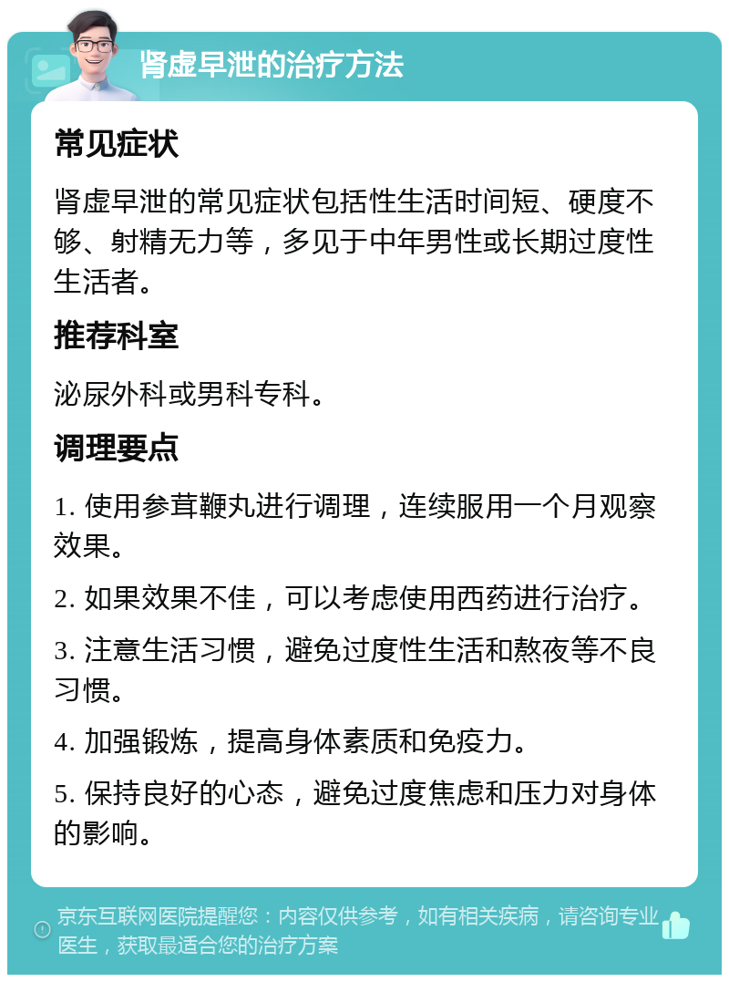 肾虚早泄的治疗方法 常见症状 肾虚早泄的常见症状包括性生活时间短、硬度不够、射精无力等，多见于中年男性或长期过度性生活者。 推荐科室 泌尿外科或男科专科。 调理要点 1. 使用参茸鞭丸进行调理，连续服用一个月观察效果。 2. 如果效果不佳，可以考虑使用西药进行治疗。 3. 注意生活习惯，避免过度性生活和熬夜等不良习惯。 4. 加强锻炼，提高身体素质和免疫力。 5. 保持良好的心态，避免过度焦虑和压力对身体的影响。