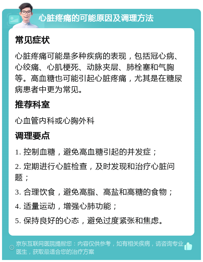 心脏疼痛的可能原因及调理方法 常见症状 心脏疼痛可能是多种疾病的表现，包括冠心病、心绞痛、心肌梗死、动脉夹层、肺栓塞和气胸等。高血糖也可能引起心脏疼痛，尤其是在糖尿病患者中更为常见。 推荐科室 心血管内科或心胸外科 调理要点 1. 控制血糖，避免高血糖引起的并发症； 2. 定期进行心脏检查，及时发现和治疗心脏问题； 3. 合理饮食，避免高脂、高盐和高糖的食物； 4. 适量运动，增强心肺功能； 5. 保持良好的心态，避免过度紧张和焦虑。