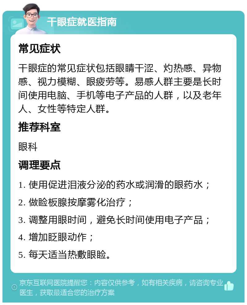 干眼症就医指南 常见症状 干眼症的常见症状包括眼睛干涩、灼热感、异物感、视力模糊、眼疲劳等。易感人群主要是长时间使用电脑、手机等电子产品的人群，以及老年人、女性等特定人群。 推荐科室 眼科 调理要点 1. 使用促进泪液分泌的药水或润滑的眼药水； 2. 做睑板腺按摩雾化治疗； 3. 调整用眼时间，避免长时间使用电子产品； 4. 增加眨眼动作； 5. 每天适当热敷眼睑。