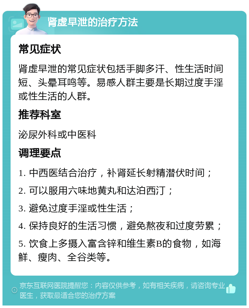 肾虚早泄的治疗方法 常见症状 肾虚早泄的常见症状包括手脚多汗、性生活时间短、头晕耳鸣等。易感人群主要是长期过度手淫或性生活的人群。 推荐科室 泌尿外科或中医科 调理要点 1. 中西医结合治疗，补肾延长射精潜伏时间； 2. 可以服用六味地黄丸和达泊西汀； 3. 避免过度手淫或性生活； 4. 保持良好的生活习惯，避免熬夜和过度劳累； 5. 饮食上多摄入富含锌和维生素B的食物，如海鲜、瘦肉、全谷类等。