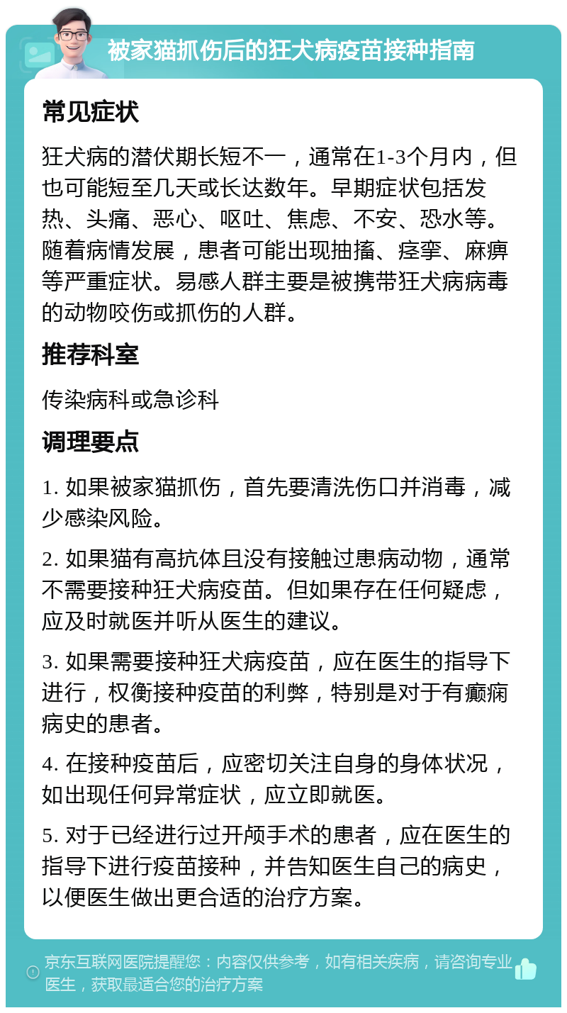 被家猫抓伤后的狂犬病疫苗接种指南 常见症状 狂犬病的潜伏期长短不一，通常在1-3个月内，但也可能短至几天或长达数年。早期症状包括发热、头痛、恶心、呕吐、焦虑、不安、恐水等。随着病情发展，患者可能出现抽搐、痉挛、麻痹等严重症状。易感人群主要是被携带狂犬病病毒的动物咬伤或抓伤的人群。 推荐科室 传染病科或急诊科 调理要点 1. 如果被家猫抓伤，首先要清洗伤口并消毒，减少感染风险。 2. 如果猫有高抗体且没有接触过患病动物，通常不需要接种狂犬病疫苗。但如果存在任何疑虑，应及时就医并听从医生的建议。 3. 如果需要接种狂犬病疫苗，应在医生的指导下进行，权衡接种疫苗的利弊，特别是对于有癫痫病史的患者。 4. 在接种疫苗后，应密切关注自身的身体状况，如出现任何异常症状，应立即就医。 5. 对于已经进行过开颅手术的患者，应在医生的指导下进行疫苗接种，并告知医生自己的病史，以便医生做出更合适的治疗方案。