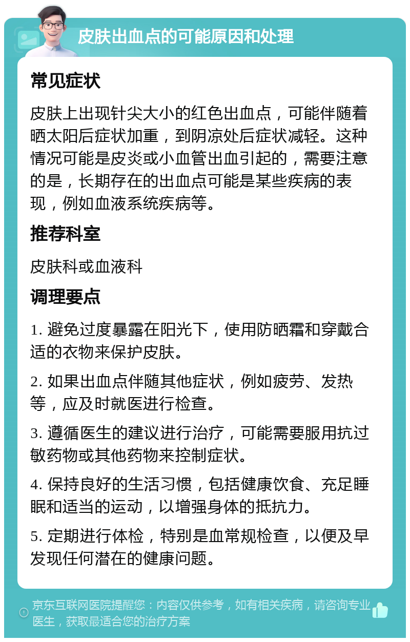 皮肤出血点的可能原因和处理 常见症状 皮肤上出现针尖大小的红色出血点，可能伴随着晒太阳后症状加重，到阴凉处后症状减轻。这种情况可能是皮炎或小血管出血引起的，需要注意的是，长期存在的出血点可能是某些疾病的表现，例如血液系统疾病等。 推荐科室 皮肤科或血液科 调理要点 1. 避免过度暴露在阳光下，使用防晒霜和穿戴合适的衣物来保护皮肤。 2. 如果出血点伴随其他症状，例如疲劳、发热等，应及时就医进行检查。 3. 遵循医生的建议进行治疗，可能需要服用抗过敏药物或其他药物来控制症状。 4. 保持良好的生活习惯，包括健康饮食、充足睡眠和适当的运动，以增强身体的抵抗力。 5. 定期进行体检，特别是血常规检查，以便及早发现任何潜在的健康问题。