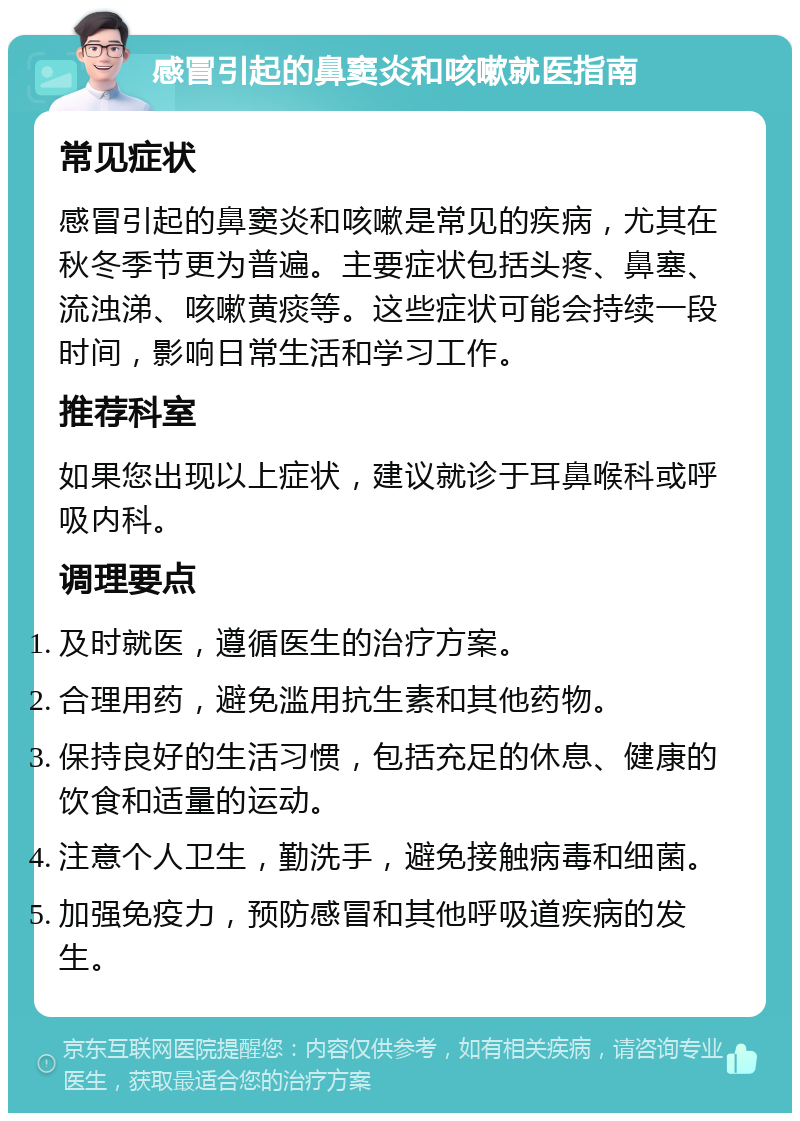 感冒引起的鼻窦炎和咳嗽就医指南 常见症状 感冒引起的鼻窦炎和咳嗽是常见的疾病，尤其在秋冬季节更为普遍。主要症状包括头疼、鼻塞、流浊涕、咳嗽黄痰等。这些症状可能会持续一段时间，影响日常生活和学习工作。 推荐科室 如果您出现以上症状，建议就诊于耳鼻喉科或呼吸内科。 调理要点 及时就医，遵循医生的治疗方案。 合理用药，避免滥用抗生素和其他药物。 保持良好的生活习惯，包括充足的休息、健康的饮食和适量的运动。 注意个人卫生，勤洗手，避免接触病毒和细菌。 加强免疫力，预防感冒和其他呼吸道疾病的发生。