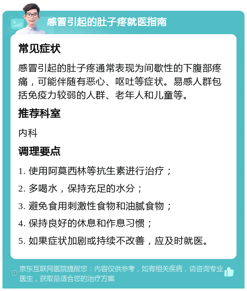 感冒引起的肚子疼就医指南 常见症状 感冒引起的肚子疼通常表现为间歇性的下腹部疼痛，可能伴随有恶心、呕吐等症状。易感人群包括免疫力较弱的人群、老年人和儿童等。 推荐科室 内科 调理要点 1. 使用阿莫西林等抗生素进行治疗； 2. 多喝水，保持充足的水分； 3. 避免食用刺激性食物和油腻食物； 4. 保持良好的休息和作息习惯； 5. 如果症状加剧或持续不改善，应及时就医。