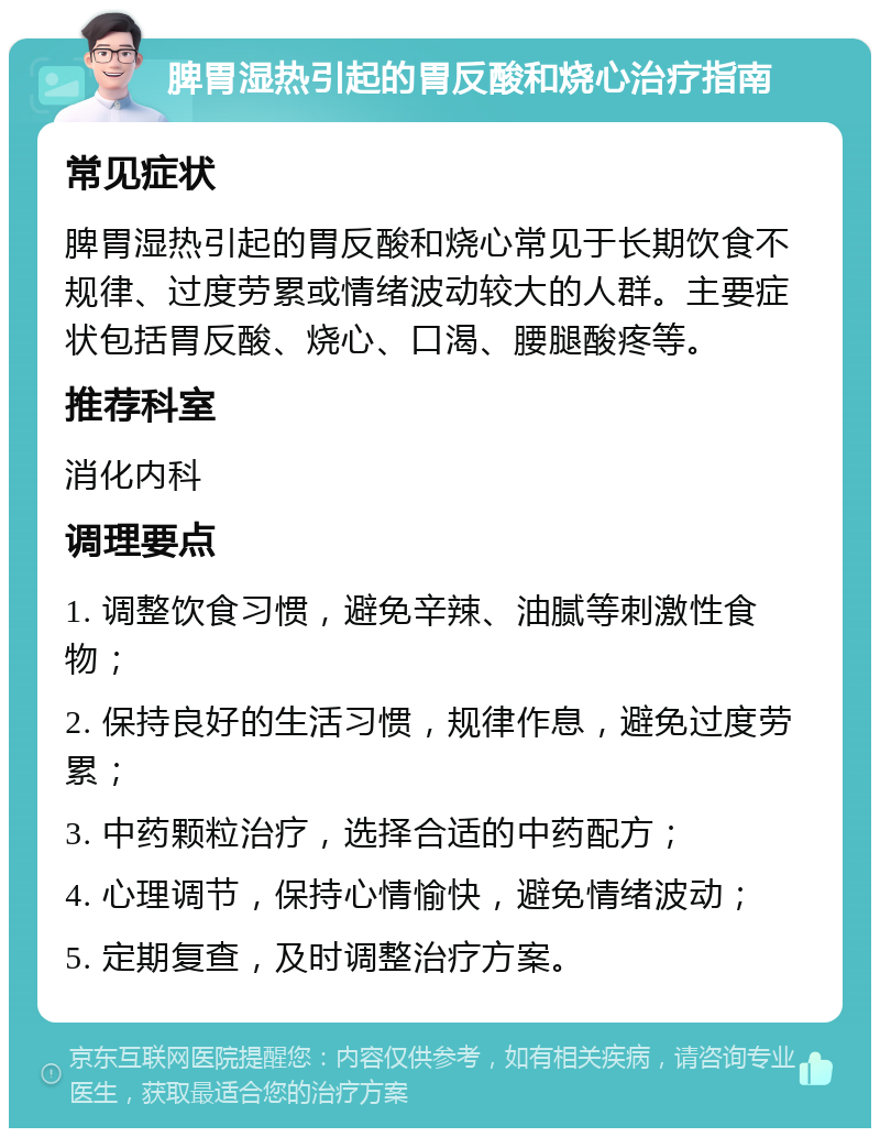 脾胃湿热引起的胃反酸和烧心治疗指南 常见症状 脾胃湿热引起的胃反酸和烧心常见于长期饮食不规律、过度劳累或情绪波动较大的人群。主要症状包括胃反酸、烧心、口渴、腰腿酸疼等。 推荐科室 消化内科 调理要点 1. 调整饮食习惯，避免辛辣、油腻等刺激性食物； 2. 保持良好的生活习惯，规律作息，避免过度劳累； 3. 中药颗粒治疗，选择合适的中药配方； 4. 心理调节，保持心情愉快，避免情绪波动； 5. 定期复查，及时调整治疗方案。