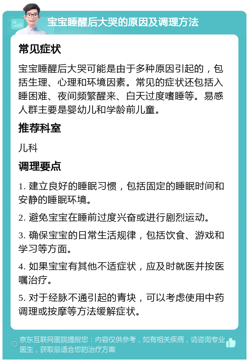 宝宝睡醒后大哭的原因及调理方法 常见症状 宝宝睡醒后大哭可能是由于多种原因引起的，包括生理、心理和环境因素。常见的症状还包括入睡困难、夜间频繁醒来、白天过度嗜睡等。易感人群主要是婴幼儿和学龄前儿童。 推荐科室 儿科 调理要点 1. 建立良好的睡眠习惯，包括固定的睡眠时间和安静的睡眠环境。 2. 避免宝宝在睡前过度兴奋或进行剧烈运动。 3. 确保宝宝的日常生活规律，包括饮食、游戏和学习等方面。 4. 如果宝宝有其他不适症状，应及时就医并按医嘱治疗。 5. 对于经脉不通引起的青块，可以考虑使用中药调理或按摩等方法缓解症状。