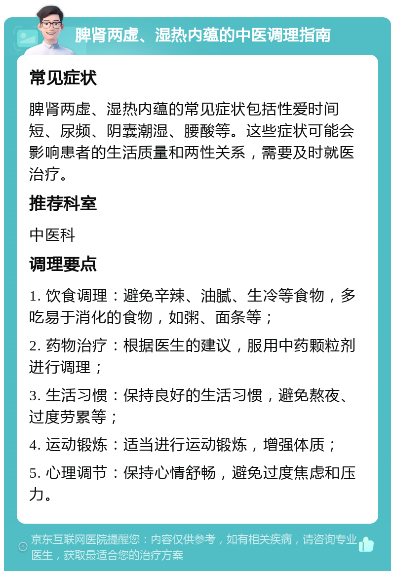 脾肾两虚、湿热内蕴的中医调理指南 常见症状 脾肾两虚、湿热内蕴的常见症状包括性爱时间短、尿频、阴囊潮湿、腰酸等。这些症状可能会影响患者的生活质量和两性关系，需要及时就医治疗。 推荐科室 中医科 调理要点 1. 饮食调理：避免辛辣、油腻、生冷等食物，多吃易于消化的食物，如粥、面条等； 2. 药物治疗：根据医生的建议，服用中药颗粒剂进行调理； 3. 生活习惯：保持良好的生活习惯，避免熬夜、过度劳累等； 4. 运动锻炼：适当进行运动锻炼，增强体质； 5. 心理调节：保持心情舒畅，避免过度焦虑和压力。