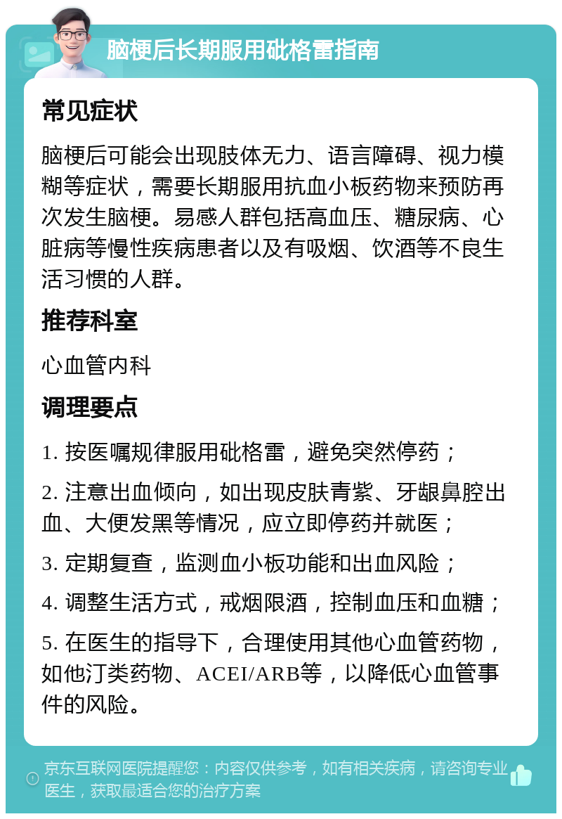 脑梗后长期服用砒格雷指南 常见症状 脑梗后可能会出现肢体无力、语言障碍、视力模糊等症状，需要长期服用抗血小板药物来预防再次发生脑梗。易感人群包括高血压、糖尿病、心脏病等慢性疾病患者以及有吸烟、饮酒等不良生活习惯的人群。 推荐科室 心血管内科 调理要点 1. 按医嘱规律服用砒格雷，避免突然停药； 2. 注意出血倾向，如出现皮肤青紫、牙龈鼻腔出血、大便发黑等情况，应立即停药并就医； 3. 定期复查，监测血小板功能和出血风险； 4. 调整生活方式，戒烟限酒，控制血压和血糖； 5. 在医生的指导下，合理使用其他心血管药物，如他汀类药物、ACEI/ARB等，以降低心血管事件的风险。