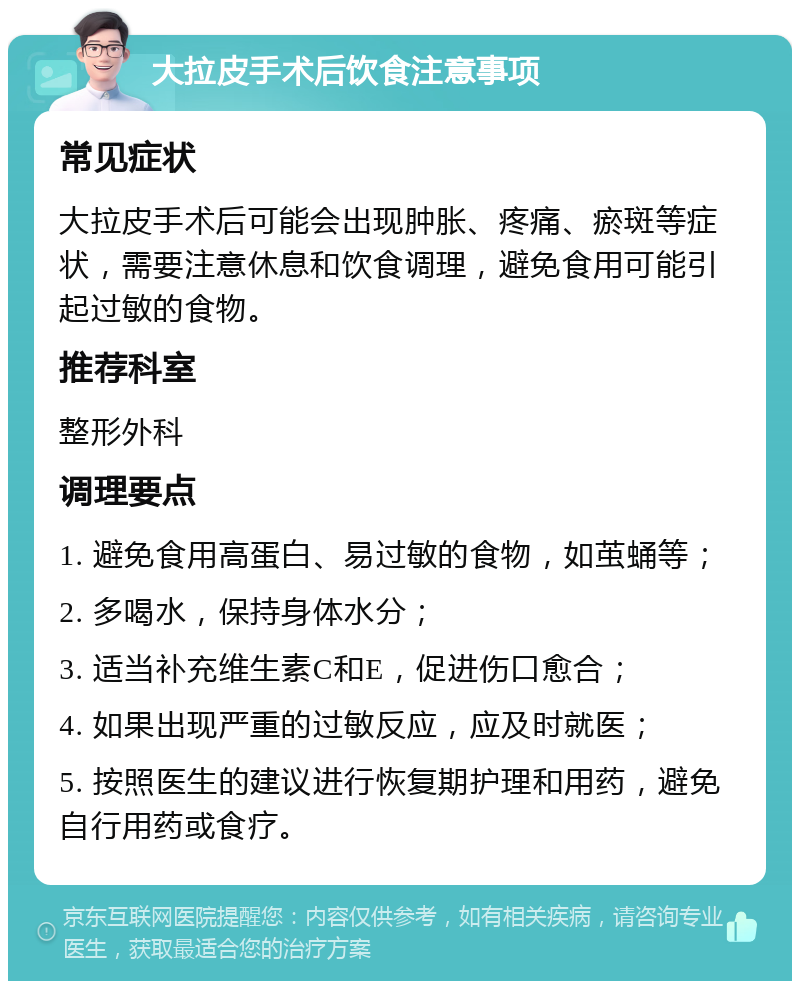 大拉皮手术后饮食注意事项 常见症状 大拉皮手术后可能会出现肿胀、疼痛、瘀斑等症状，需要注意休息和饮食调理，避免食用可能引起过敏的食物。 推荐科室 整形外科 调理要点 1. 避免食用高蛋白、易过敏的食物，如茧蛹等； 2. 多喝水，保持身体水分； 3. 适当补充维生素C和E，促进伤口愈合； 4. 如果出现严重的过敏反应，应及时就医； 5. 按照医生的建议进行恢复期护理和用药，避免自行用药或食疗。