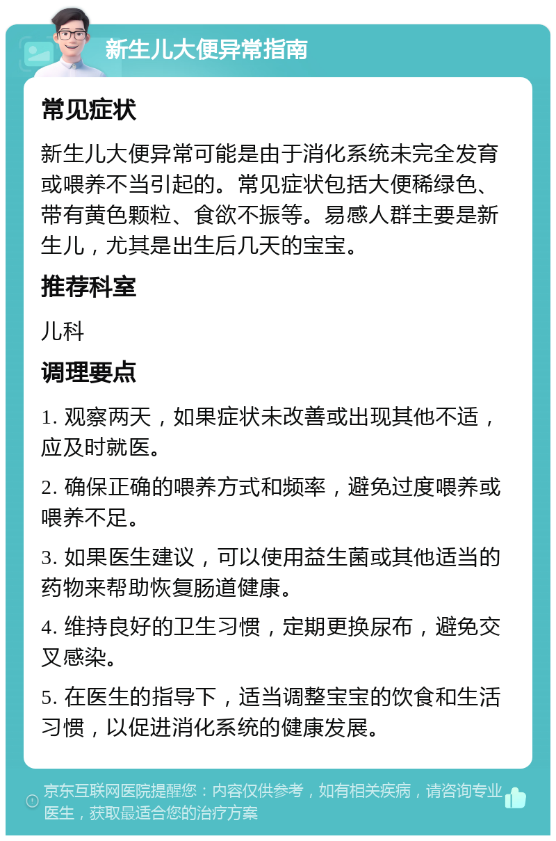 新生儿大便异常指南 常见症状 新生儿大便异常可能是由于消化系统未完全发育或喂养不当引起的。常见症状包括大便稀绿色、带有黄色颗粒、食欲不振等。易感人群主要是新生儿，尤其是出生后几天的宝宝。 推荐科室 儿科 调理要点 1. 观察两天，如果症状未改善或出现其他不适，应及时就医。 2. 确保正确的喂养方式和频率，避免过度喂养或喂养不足。 3. 如果医生建议，可以使用益生菌或其他适当的药物来帮助恢复肠道健康。 4. 维持良好的卫生习惯，定期更换尿布，避免交叉感染。 5. 在医生的指导下，适当调整宝宝的饮食和生活习惯，以促进消化系统的健康发展。