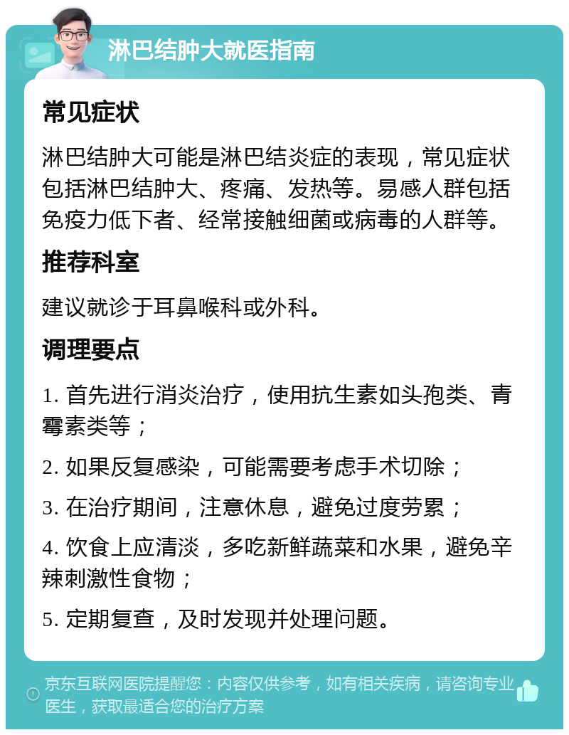 淋巴结肿大就医指南 常见症状 淋巴结肿大可能是淋巴结炎症的表现，常见症状包括淋巴结肿大、疼痛、发热等。易感人群包括免疫力低下者、经常接触细菌或病毒的人群等。 推荐科室 建议就诊于耳鼻喉科或外科。 调理要点 1. 首先进行消炎治疗，使用抗生素如头孢类、青霉素类等； 2. 如果反复感染，可能需要考虑手术切除； 3. 在治疗期间，注意休息，避免过度劳累； 4. 饮食上应清淡，多吃新鲜蔬菜和水果，避免辛辣刺激性食物； 5. 定期复查，及时发现并处理问题。