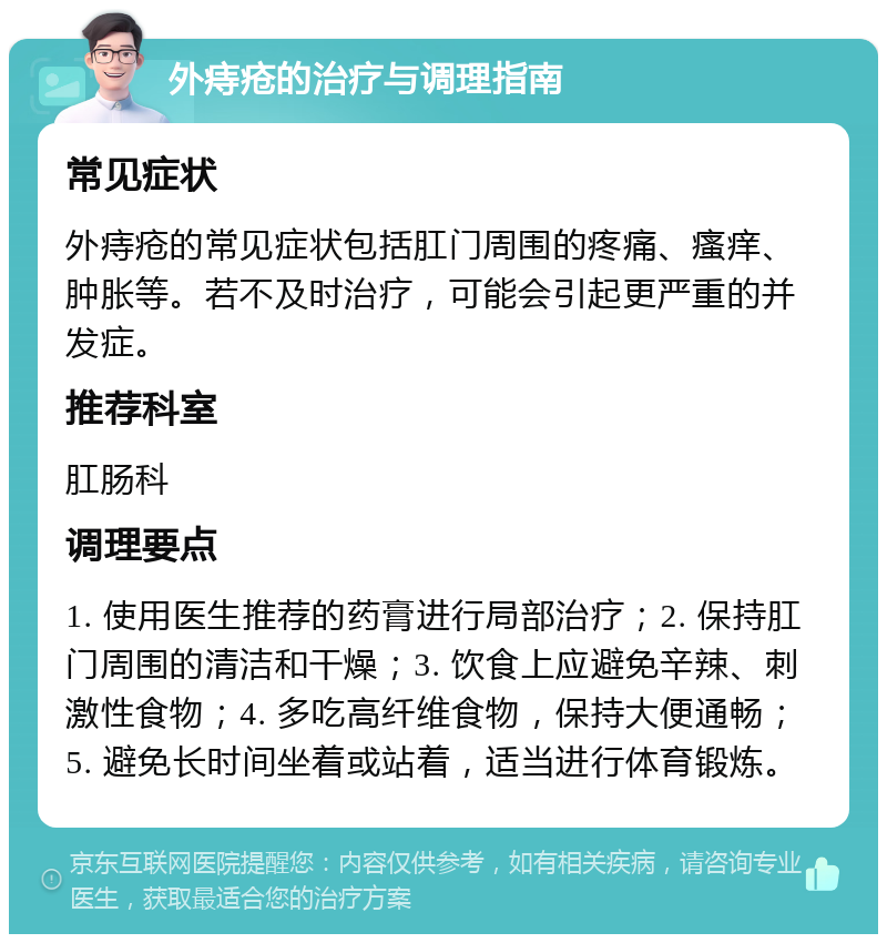 外痔疮的治疗与调理指南 常见症状 外痔疮的常见症状包括肛门周围的疼痛、瘙痒、肿胀等。若不及时治疗，可能会引起更严重的并发症。 推荐科室 肛肠科 调理要点 1. 使用医生推荐的药膏进行局部治疗；2. 保持肛门周围的清洁和干燥；3. 饮食上应避免辛辣、刺激性食物；4. 多吃高纤维食物，保持大便通畅；5. 避免长时间坐着或站着，适当进行体育锻炼。