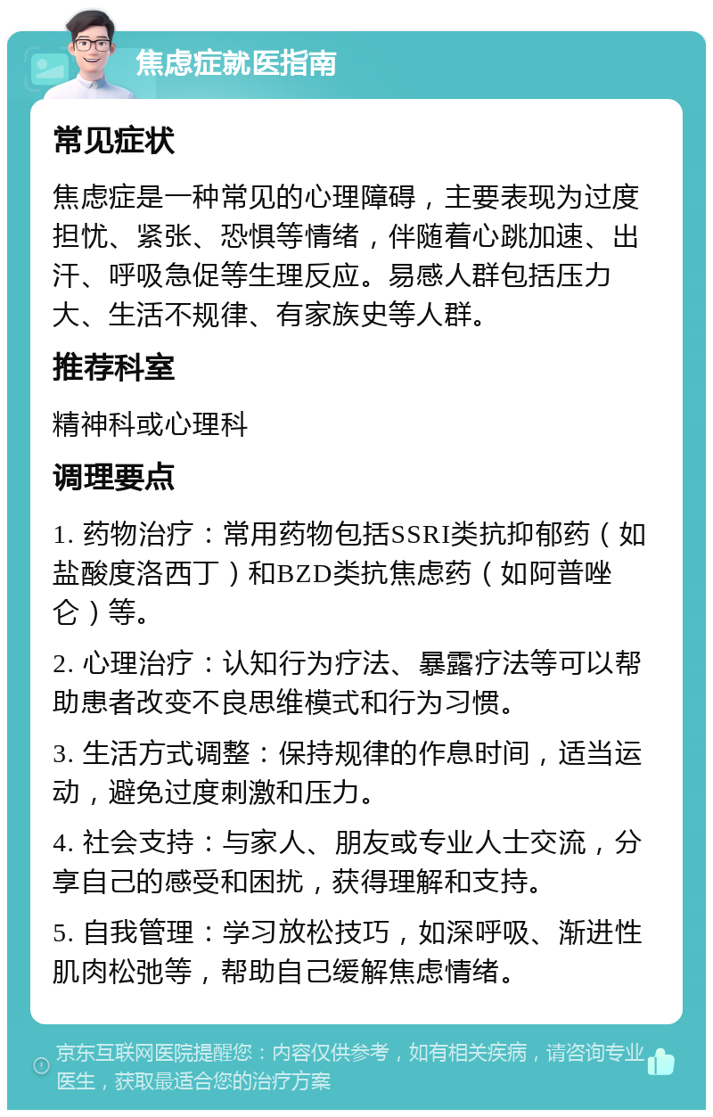 焦虑症就医指南 常见症状 焦虑症是一种常见的心理障碍，主要表现为过度担忧、紧张、恐惧等情绪，伴随着心跳加速、出汗、呼吸急促等生理反应。易感人群包括压力大、生活不规律、有家族史等人群。 推荐科室 精神科或心理科 调理要点 1. 药物治疗：常用药物包括SSRI类抗抑郁药（如盐酸度洛西丁）和BZD类抗焦虑药（如阿普唑仑）等。 2. 心理治疗：认知行为疗法、暴露疗法等可以帮助患者改变不良思维模式和行为习惯。 3. 生活方式调整：保持规律的作息时间，适当运动，避免过度刺激和压力。 4. 社会支持：与家人、朋友或专业人士交流，分享自己的感受和困扰，获得理解和支持。 5. 自我管理：学习放松技巧，如深呼吸、渐进性肌肉松弛等，帮助自己缓解焦虑情绪。