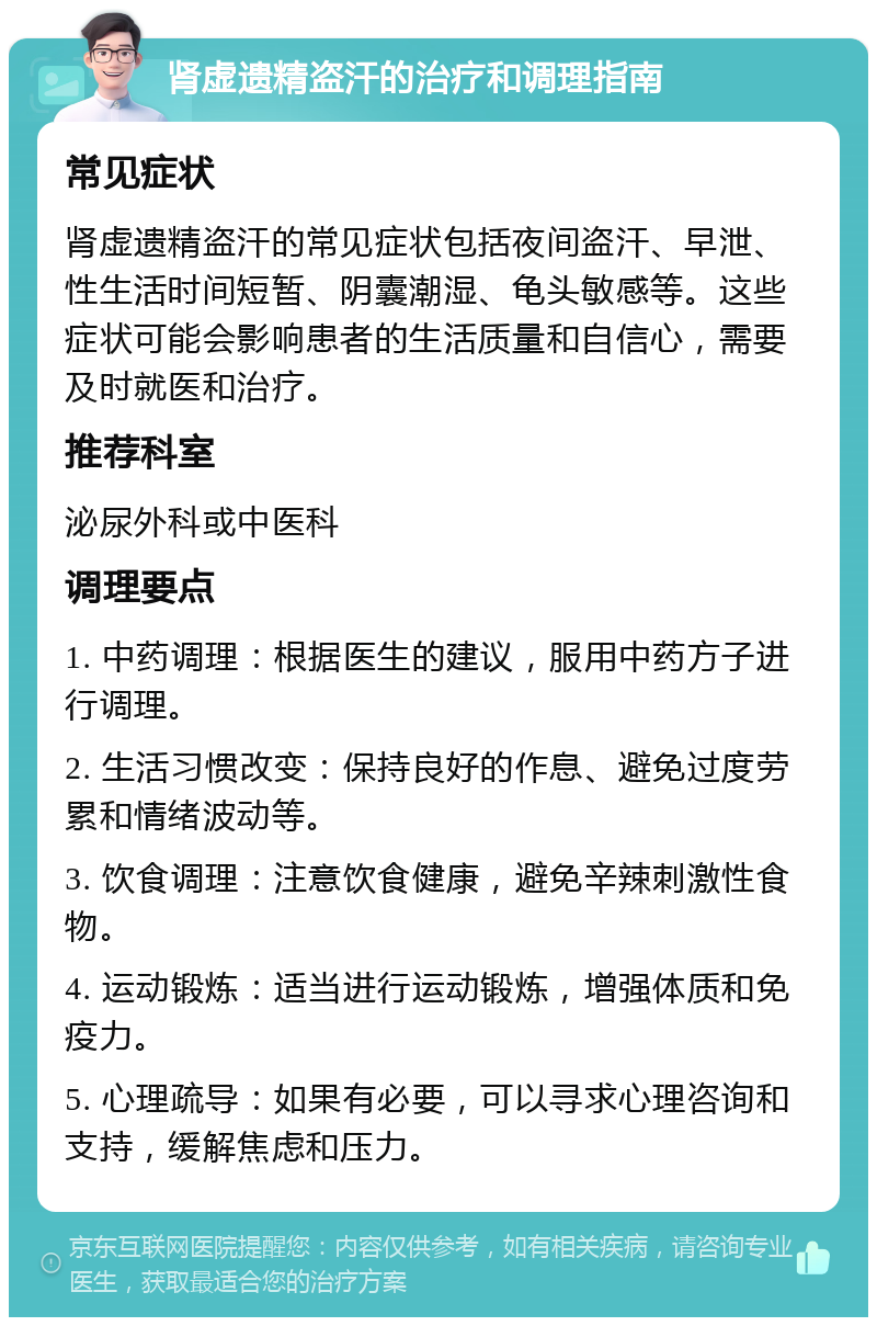 肾虚遗精盗汗的治疗和调理指南 常见症状 肾虚遗精盗汗的常见症状包括夜间盗汗、早泄、性生活时间短暂、阴囊潮湿、龟头敏感等。这些症状可能会影响患者的生活质量和自信心，需要及时就医和治疗。 推荐科室 泌尿外科或中医科 调理要点 1. 中药调理：根据医生的建议，服用中药方子进行调理。 2. 生活习惯改变：保持良好的作息、避免过度劳累和情绪波动等。 3. 饮食调理：注意饮食健康，避免辛辣刺激性食物。 4. 运动锻炼：适当进行运动锻炼，增强体质和免疫力。 5. 心理疏导：如果有必要，可以寻求心理咨询和支持，缓解焦虑和压力。