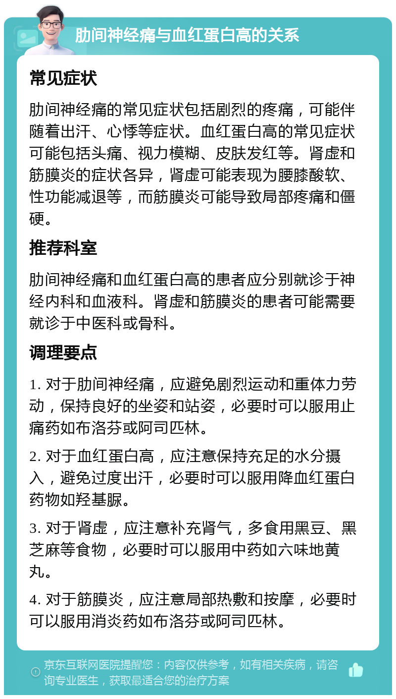 肋间神经痛与血红蛋白高的关系 常见症状 肋间神经痛的常见症状包括剧烈的疼痛，可能伴随着出汗、心悸等症状。血红蛋白高的常见症状可能包括头痛、视力模糊、皮肤发红等。肾虚和筋膜炎的症状各异，肾虚可能表现为腰膝酸软、性功能减退等，而筋膜炎可能导致局部疼痛和僵硬。 推荐科室 肋间神经痛和血红蛋白高的患者应分别就诊于神经内科和血液科。肾虚和筋膜炎的患者可能需要就诊于中医科或骨科。 调理要点 1. 对于肋间神经痛，应避免剧烈运动和重体力劳动，保持良好的坐姿和站姿，必要时可以服用止痛药如布洛芬或阿司匹林。 2. 对于血红蛋白高，应注意保持充足的水分摄入，避免过度出汗，必要时可以服用降血红蛋白药物如羟基脲。 3. 对于肾虚，应注意补充肾气，多食用黑豆、黑芝麻等食物，必要时可以服用中药如六味地黄丸。 4. 对于筋膜炎，应注意局部热敷和按摩，必要时可以服用消炎药如布洛芬或阿司匹林。