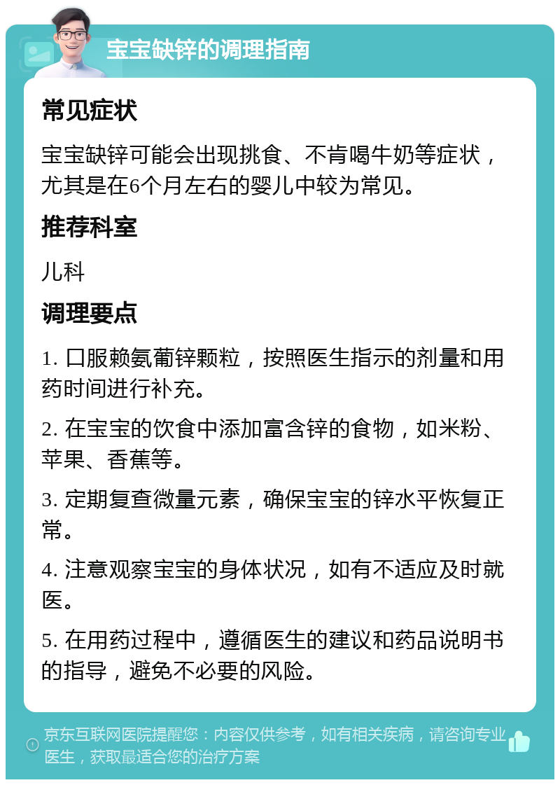 宝宝缺锌的调理指南 常见症状 宝宝缺锌可能会出现挑食、不肯喝牛奶等症状，尤其是在6个月左右的婴儿中较为常见。 推荐科室 儿科 调理要点 1. 口服赖氨葡锌颗粒，按照医生指示的剂量和用药时间进行补充。 2. 在宝宝的饮食中添加富含锌的食物，如米粉、苹果、香蕉等。 3. 定期复查微量元素，确保宝宝的锌水平恢复正常。 4. 注意观察宝宝的身体状况，如有不适应及时就医。 5. 在用药过程中，遵循医生的建议和药品说明书的指导，避免不必要的风险。