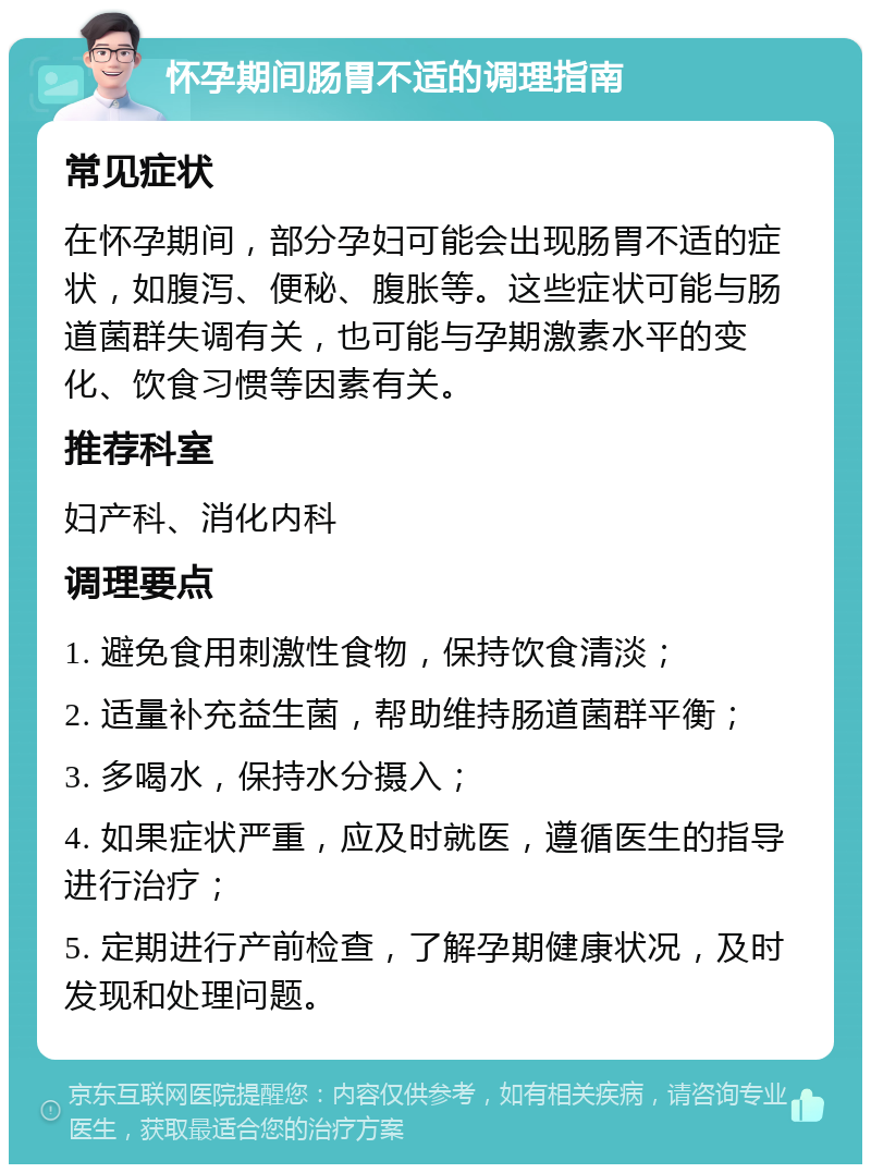 怀孕期间肠胃不适的调理指南 常见症状 在怀孕期间，部分孕妇可能会出现肠胃不适的症状，如腹泻、便秘、腹胀等。这些症状可能与肠道菌群失调有关，也可能与孕期激素水平的变化、饮食习惯等因素有关。 推荐科室 妇产科、消化内科 调理要点 1. 避免食用刺激性食物，保持饮食清淡； 2. 适量补充益生菌，帮助维持肠道菌群平衡； 3. 多喝水，保持水分摄入； 4. 如果症状严重，应及时就医，遵循医生的指导进行治疗； 5. 定期进行产前检查，了解孕期健康状况，及时发现和处理问题。