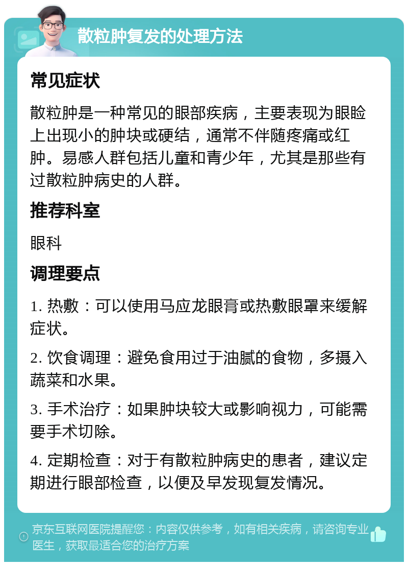 散粒肿复发的处理方法 常见症状 散粒肿是一种常见的眼部疾病，主要表现为眼睑上出现小的肿块或硬结，通常不伴随疼痛或红肿。易感人群包括儿童和青少年，尤其是那些有过散粒肿病史的人群。 推荐科室 眼科 调理要点 1. 热敷：可以使用马应龙眼膏或热敷眼罩来缓解症状。 2. 饮食调理：避免食用过于油腻的食物，多摄入蔬菜和水果。 3. 手术治疗：如果肿块较大或影响视力，可能需要手术切除。 4. 定期检查：对于有散粒肿病史的患者，建议定期进行眼部检查，以便及早发现复发情况。