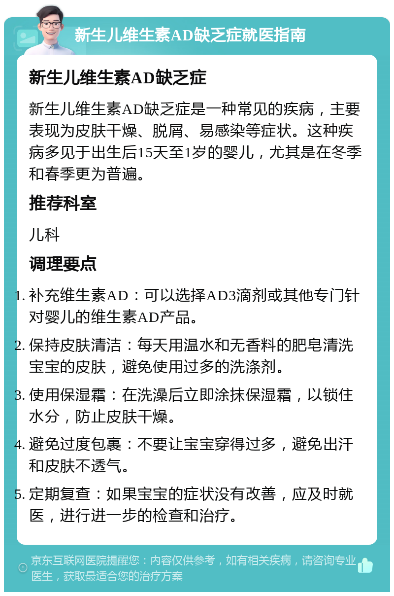 新生儿维生素AD缺乏症就医指南 新生儿维生素AD缺乏症 新生儿维生素AD缺乏症是一种常见的疾病，主要表现为皮肤干燥、脱屑、易感染等症状。这种疾病多见于出生后15天至1岁的婴儿，尤其是在冬季和春季更为普遍。 推荐科室 儿科 调理要点 补充维生素AD：可以选择AD3滴剂或其他专门针对婴儿的维生素AD产品。 保持皮肤清洁：每天用温水和无香料的肥皂清洗宝宝的皮肤，避免使用过多的洗涤剂。 使用保湿霜：在洗澡后立即涂抹保湿霜，以锁住水分，防止皮肤干燥。 避免过度包裹：不要让宝宝穿得过多，避免出汗和皮肤不透气。 定期复查：如果宝宝的症状没有改善，应及时就医，进行进一步的检查和治疗。